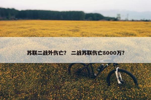 苏联二战外伤亡？ 二战苏联伤亡8000万？