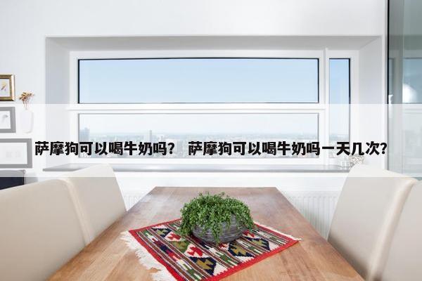 萨摩狗可以喝牛奶吗？ 萨摩狗可以喝牛奶吗一天几次？
