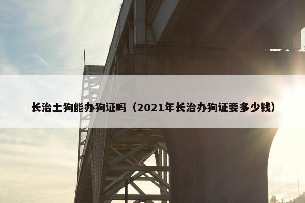 长治土狗能办狗证吗（2021年长治办狗证要多少钱）