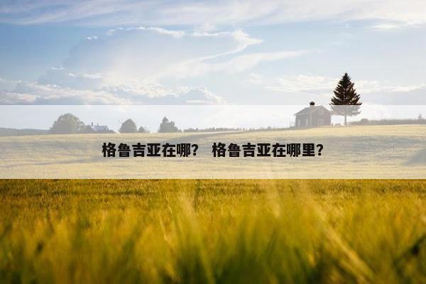 格鲁吉亚在哪？ 格鲁吉亚在哪里？