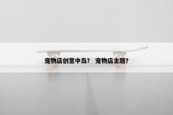 宠物店创意中岛？ 宠物店主题？