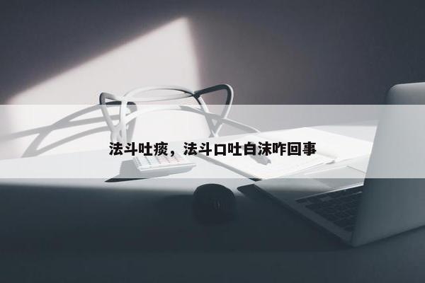 法斗吐痰，法斗口吐白沫咋回事