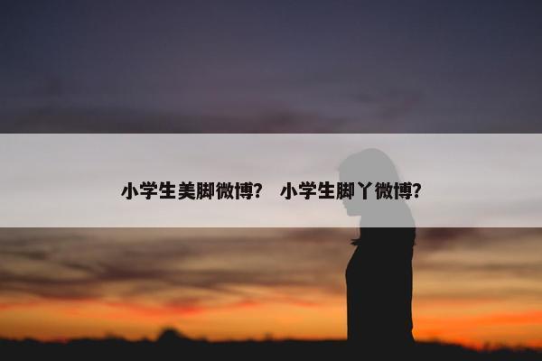 小学生美脚微博？ 小学生脚丫微博？