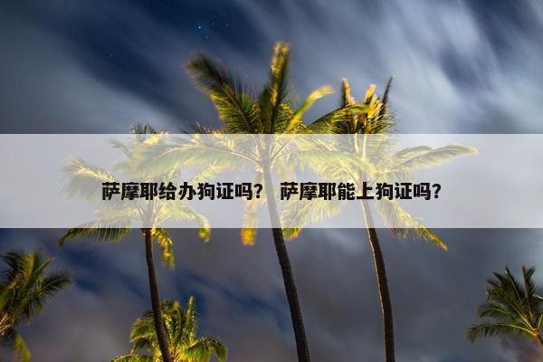 萨摩耶给办狗证吗？ 萨摩耶能上狗证吗？