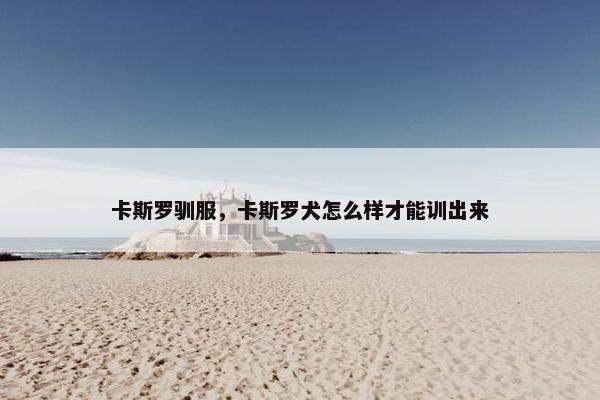 卡斯罗驯服，卡斯罗犬怎么样才能训出来