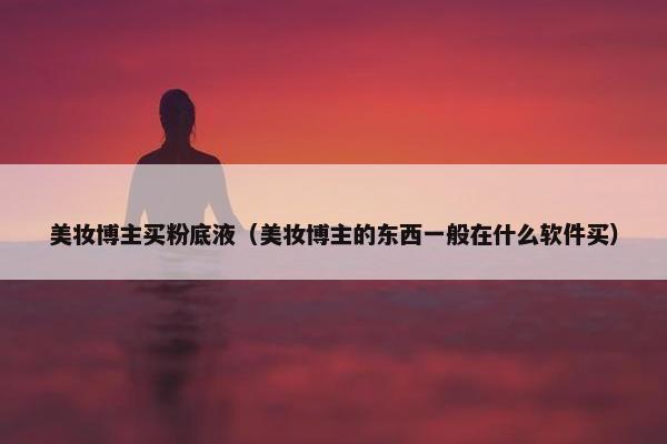 美妆博主买粉底液（美妆博主的东西一般在什么软件买）