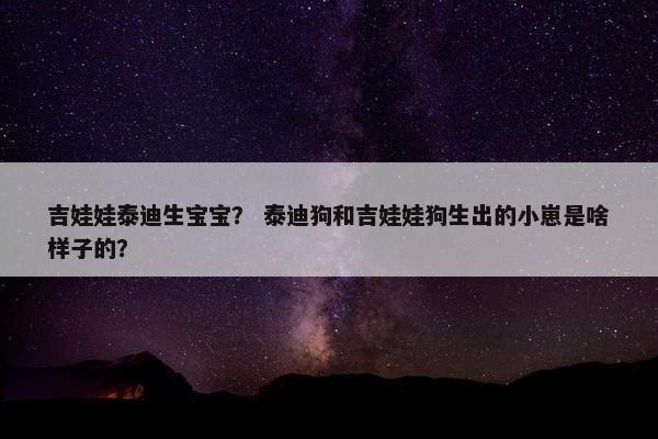 吉娃娃泰迪生宝宝？ 泰迪狗和吉娃娃狗生出的小崽是啥样子的？