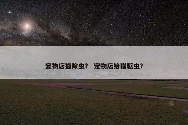 宠物店猫除虫？ 宠物店给猫驱虫？