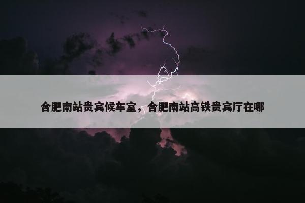 合肥南站贵宾候车室，合肥南站高铁贵宾厅在哪
