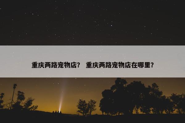 重庆两路宠物店？ 重庆两路宠物店在哪里？
