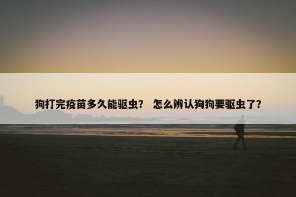 狗打完疫苗多久能驱虫？ 怎么辨认狗狗要驱虫了？