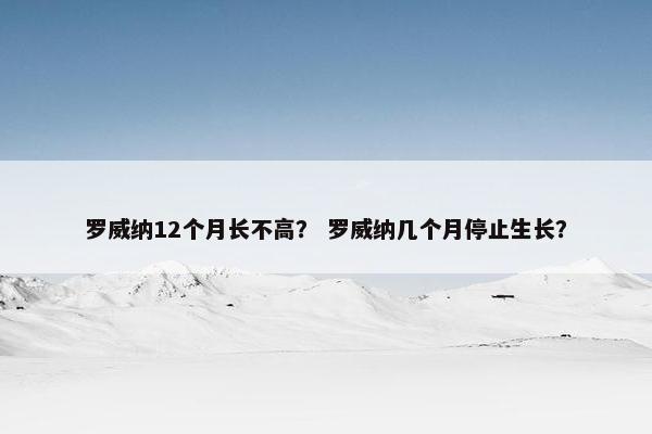 罗威纳12个月长不高？ 罗威纳几个月停止生长？