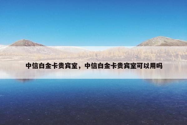 中信白金卡贵宾室，中信白金卡贵宾室可以用吗
