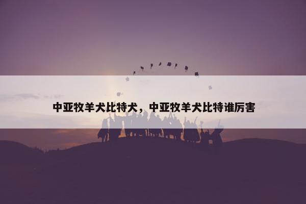 中亚牧羊犬比特犬，中亚牧羊犬比特谁厉害