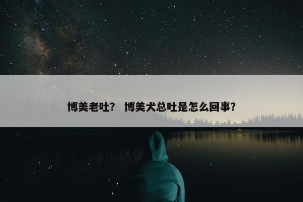 博美老吐？ 博美犬总吐是怎么回事？