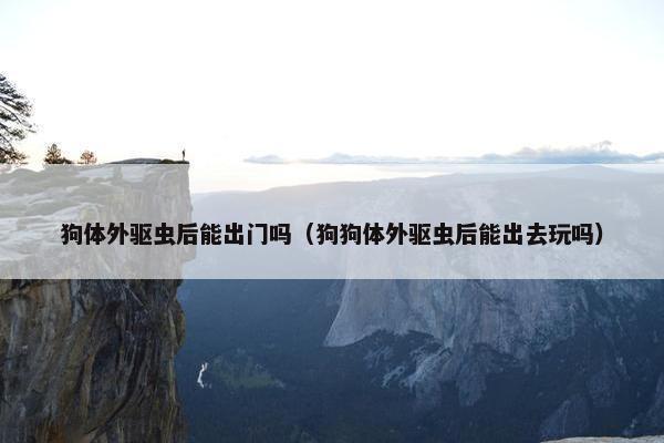 狗体外驱虫后能出门吗（狗狗体外驱虫后能出去玩吗）