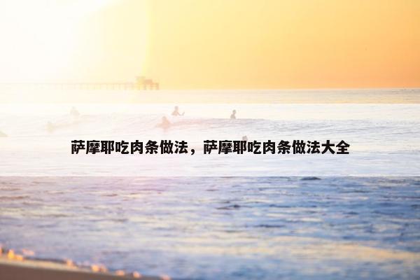 萨摩耶吃肉条做法，萨摩耶吃肉条做法大全