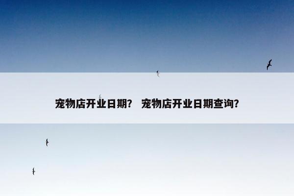 宠物店开业日期？ 宠物店开业日期查询？