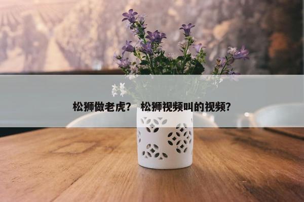 松狮做老虎？ 松狮视频叫的视频？