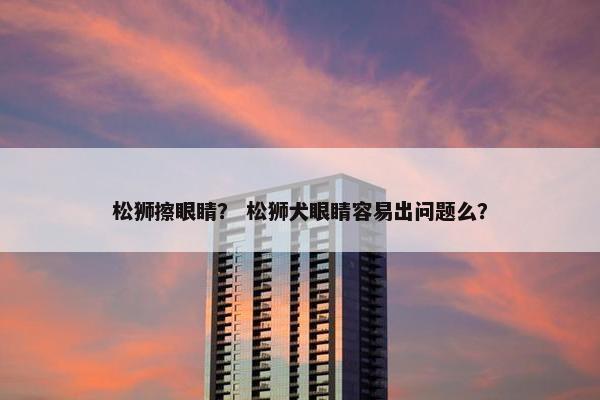 松狮擦眼睛？ 松狮犬眼睛容易出问题么？