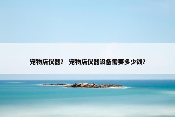宠物店仪器？ 宠物店仪器设备需要多少钱？