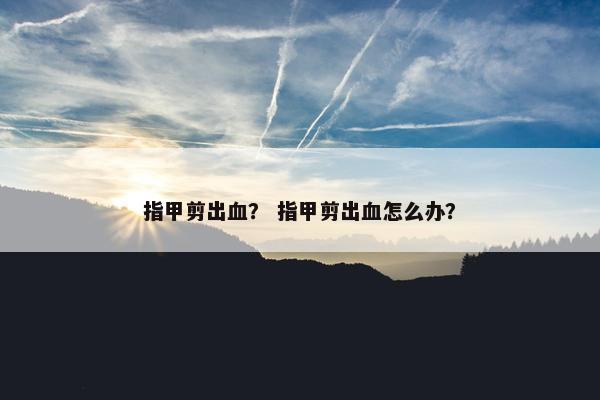 指甲剪出血？ 指甲剪出血怎么办？