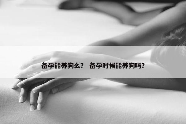 备孕能养狗么？ 备孕时候能养狗吗？