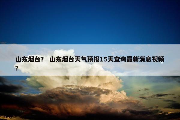 山东烟台？ 山东烟台天气预报15天查询最新消息视频？