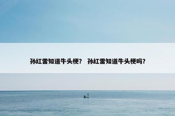 孙红雷知道牛头梗？ 孙红雷知道牛头梗吗？