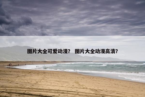 图片大全可爱动漫？ 图片大全动漫高清？