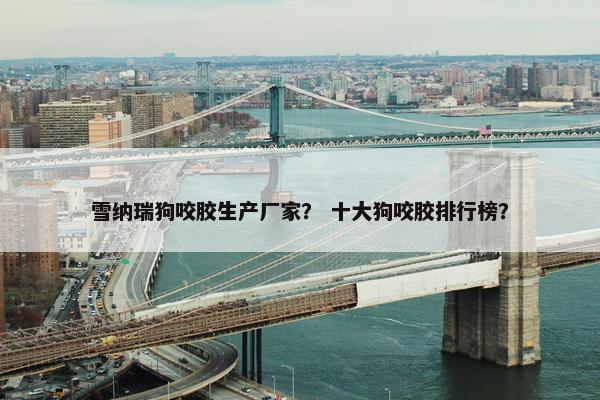 雪纳瑞狗咬胶生产厂家？ 十大狗咬胶排行榜？