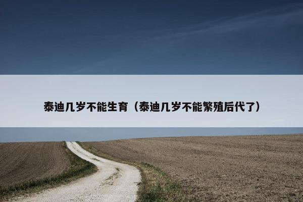 泰迪几岁不能生育（泰迪几岁不能繁殖后代了）