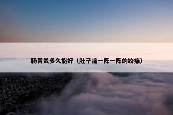 肠胃炎多久能好（肚子痛一阵一阵的绞痛）