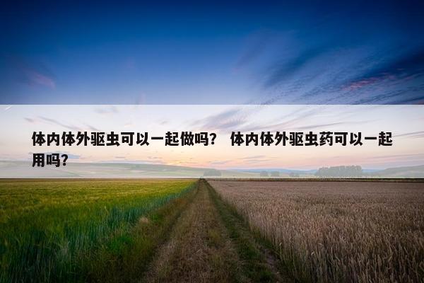 体内体外驱虫可以一起做吗？ 体内体外驱虫药可以一起用吗？