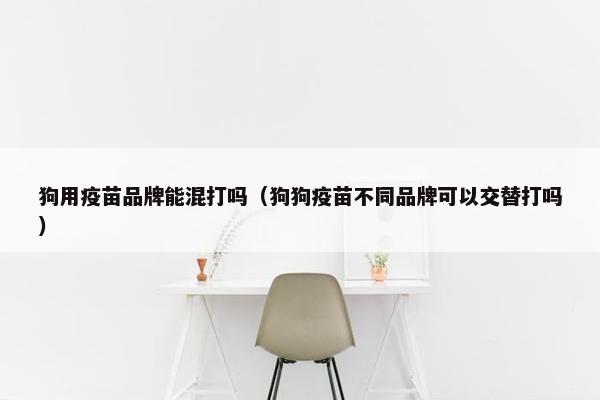 狗用疫苗品牌能混打吗（狗狗疫苗不同品牌可以交替打吗）