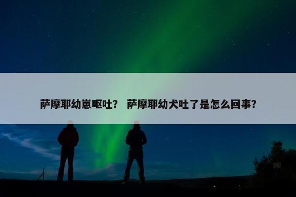 萨摩耶幼崽呕吐？ 萨摩耶幼犬吐了是怎么回事？