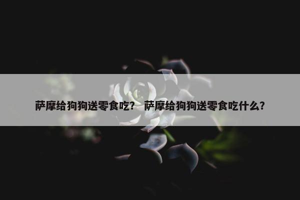 萨摩给狗狗送零食吃？ 萨摩给狗狗送零食吃什么？