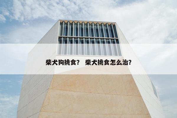 柴犬狗挑食？ 柴犬挑食怎么治？