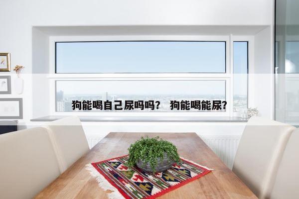 狗能喝自己尿吗吗？ 狗能喝能尿？