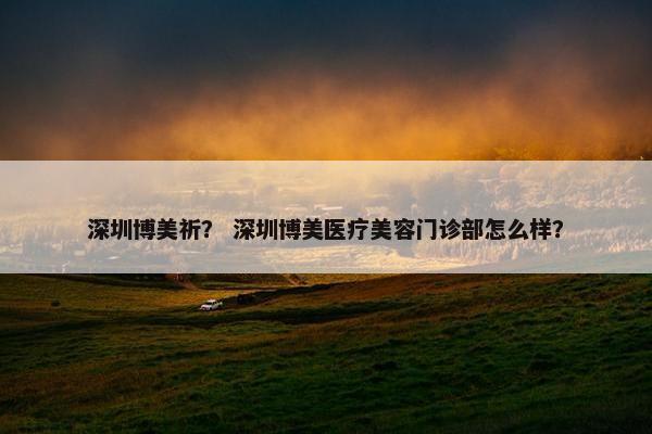 深圳博美祈？ 深圳博美医疗美容门诊部怎么样？