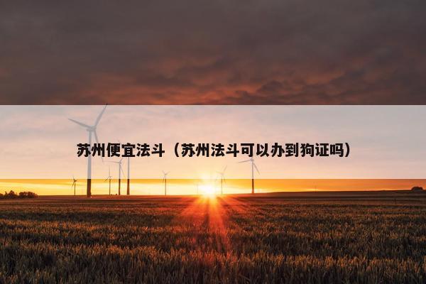 苏州便宜法斗（苏州法斗可以办到狗证吗）