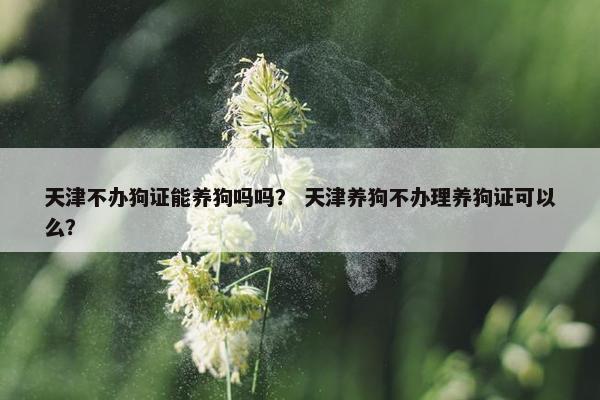 天津不办狗证能养狗吗吗？ 天津养狗不办理养狗证可以么？