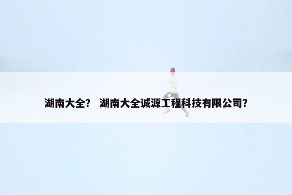 湖南大全？ 湖南大全诚源工程科技有限公司？