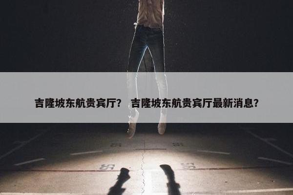 吉隆坡东航贵宾厅？ 吉隆坡东航贵宾厅最新消息？