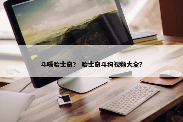 斗嘴哈士奇？ 哈士奇斗狗视频大全？